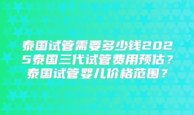 泰国试管需要多少钱2025泰国三代试管费用预估？泰国试管婴儿价格范围？