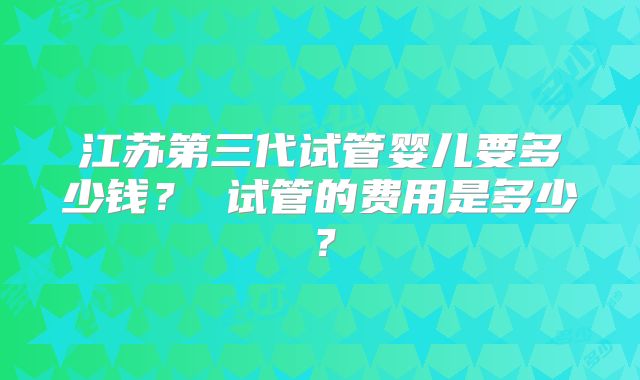 江苏第三代试管婴儿要多少钱？ 试管的费用是多少？