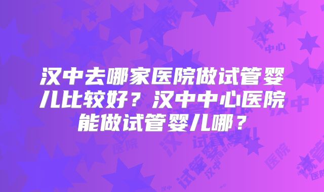 汉中去哪家医院做试管婴儿比较好？汉中中心医院能做试管婴儿哪？