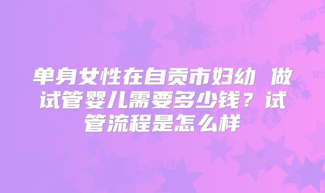 单身女性在自贡市妇幼 做试管婴儿需要多少钱?试管流程是怎么样