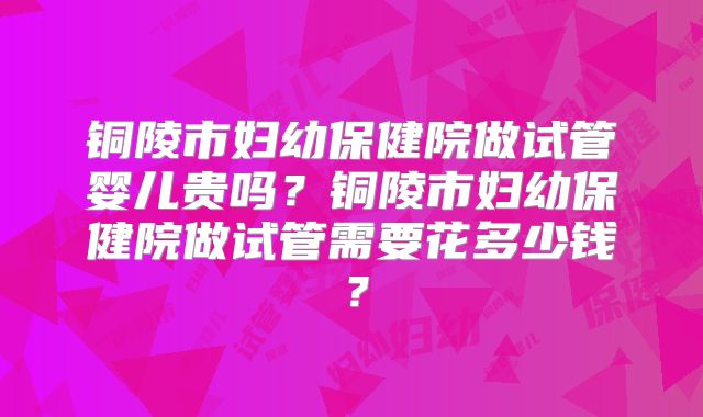铜陵市妇幼保健院做试管婴儿贵吗？铜陵市妇幼保健院做试管需要花多少钱？