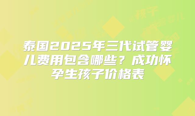 泰国2025年三代试管婴儿费用包含哪些?成功怀孕生孩子价格表