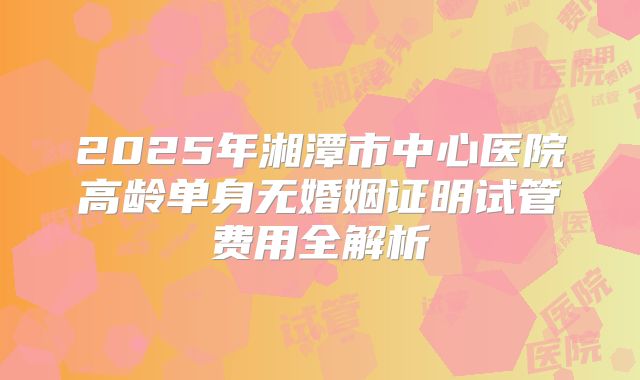 2025年湘潭市中心医院高龄单身无婚姻证明试管费用全解析
