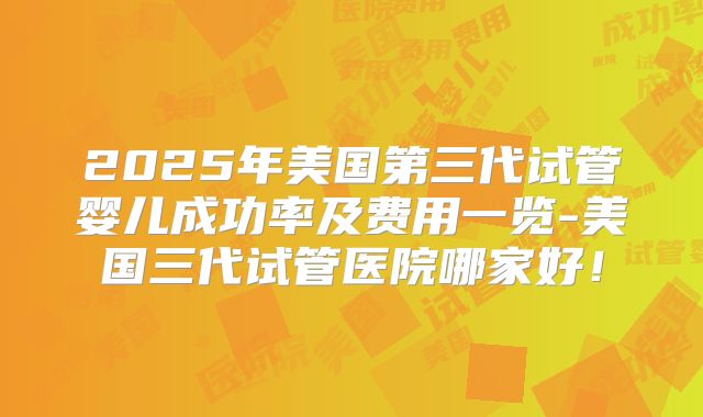 2025年美国第三代试管婴儿成功率及费用一览-美国三代试管医院哪家好！
