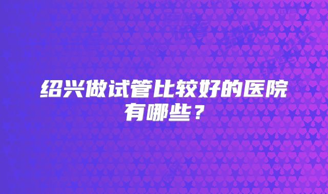 绍兴做试管比较好的医院有哪些？