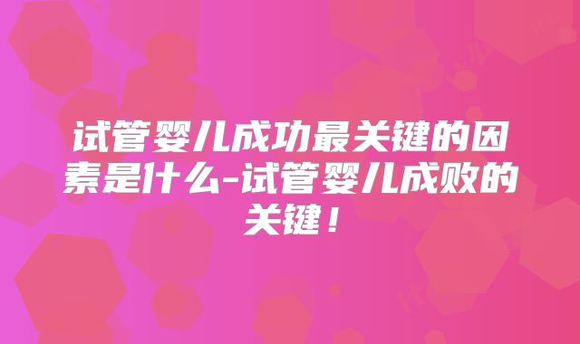 试管婴儿成功最关键的因素是什么-试管婴儿成败的关键!