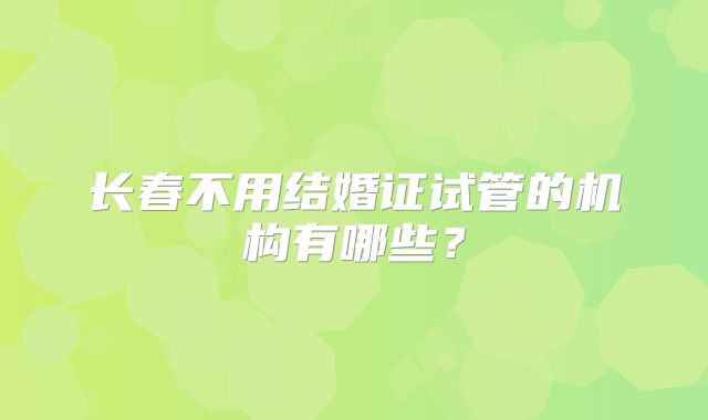 长春不用结婚证试管的机构有哪些？