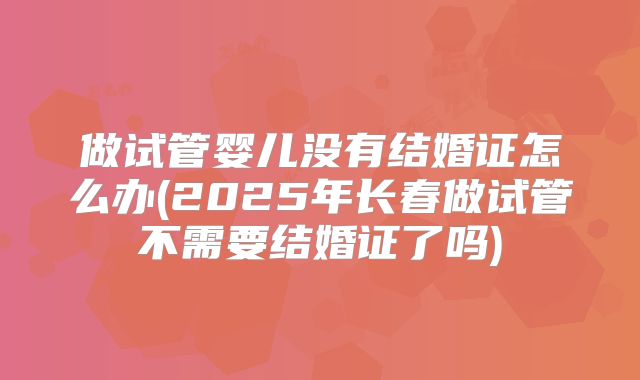 做试管婴儿没有结婚证怎么办(2025年长春做试管不需要结婚证了吗)