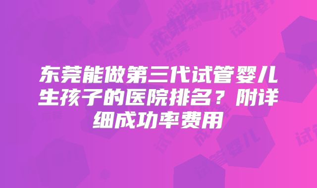 东莞能做第三代试管婴儿生孩子的医院排名？附详细成功率费用