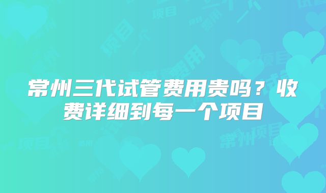 常州三代试管费用贵吗?收费详细到每一个项目