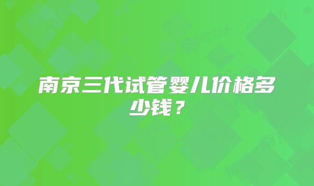 南京三代试管婴儿价格多少钱？