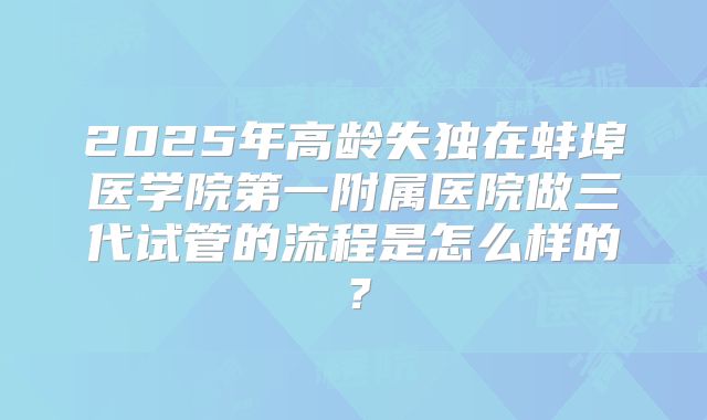 2025年高龄失独在蚌埠医学院第一附属医院做三代试管的流程是怎么样的？