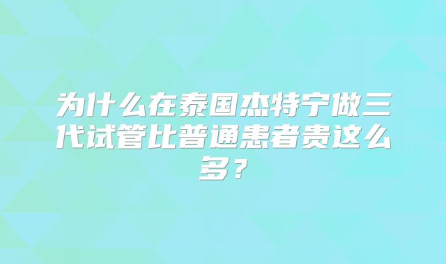 为什么在泰国杰特宁做三代试管比普通患者贵这么多？