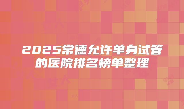2025常德允许单身试管的医院排名榜单整理