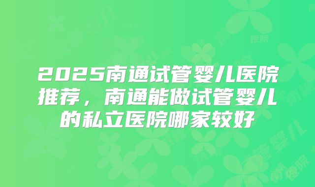 2025南通试管婴儿医院推荐，南通能做试管婴儿的私立医院哪家较好