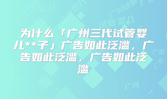 为什么「广州三代试管婴儿**子」广告如此泛滥，广告如此泛滥，广告如此泛滥