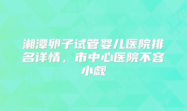 湘潭卵子试管婴儿医院排名详情，市中心医院不容小觑