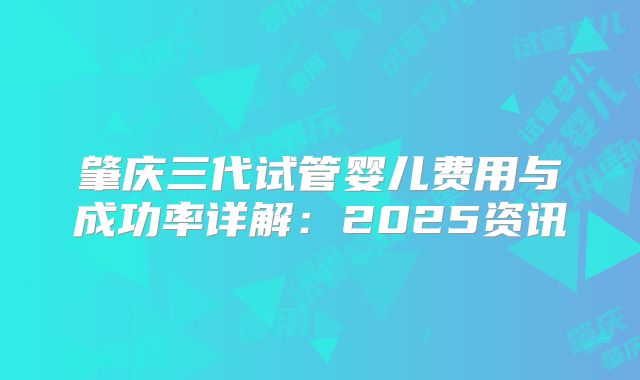肇庆三代试管婴儿费用与成功率详解：2025资讯