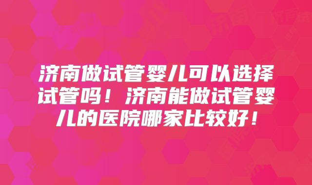 济南做试管婴儿可以选择试管吗！济南能做试管婴儿的医院哪家比较好！