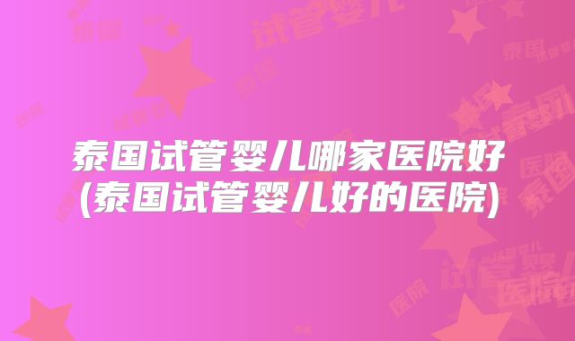 泰国试管婴儿哪家医院好(泰国试管婴儿好的医院)