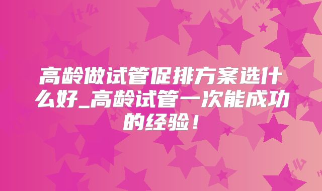 高龄做试管促排方案选什么好_高龄试管一次能成功的经验!