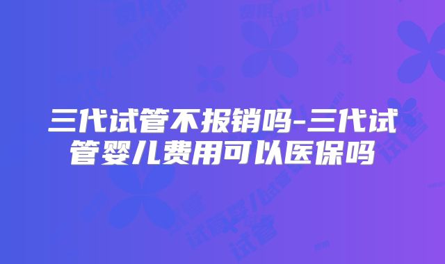 三代试管不报销吗-三代试管婴儿费用可以医保吗