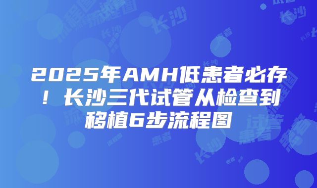 2025年AMH低患者必存!长沙三代试管从检查到移植6步流程图