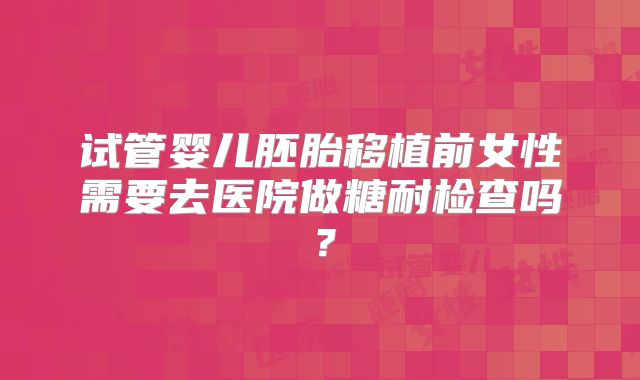 试管婴儿胚胎移植前女性需要去医院做糖耐检查吗？
