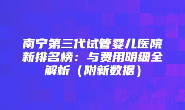 南宁第三代试管婴儿医院新排名榜：与费用明细全解析（附新数据）