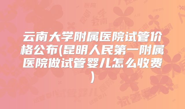 云南大学附属医院试管价格公布(昆明人民第一附属医院做试管婴儿怎么收费)
