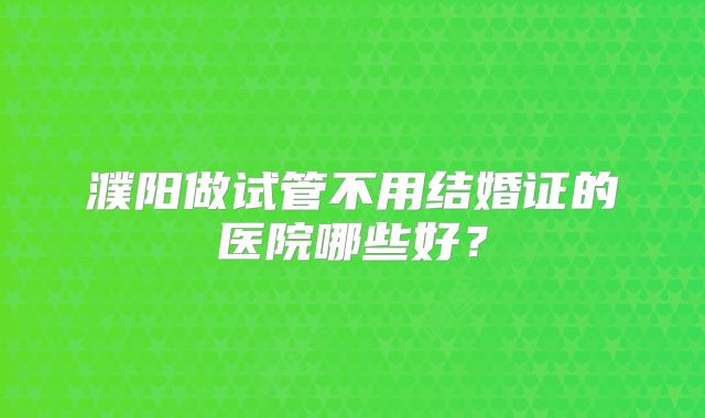 濮阳做试管不用结婚证的医院哪些好？