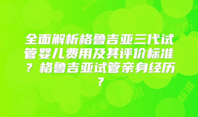 全面解析格鲁吉亚三代试管婴儿费用及其评价标准？格鲁吉亚试管亲身经历？