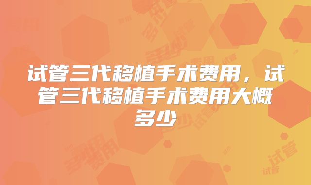 试管三代移植手术费用，试管三代移植手术费用大概多少