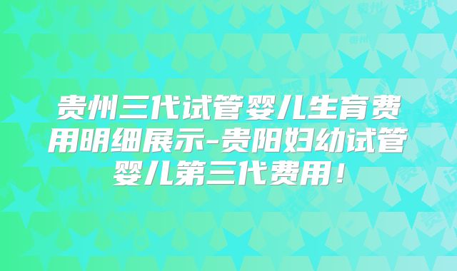 贵州三代试管婴儿生育费用明细展示-贵阳妇幼试管婴儿第三代费用！