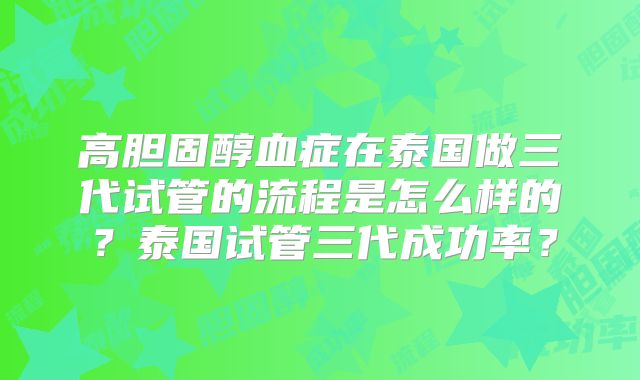 高胆固醇血症在泰国做三代试管的流程是怎么样的？泰国试管三代成功率？