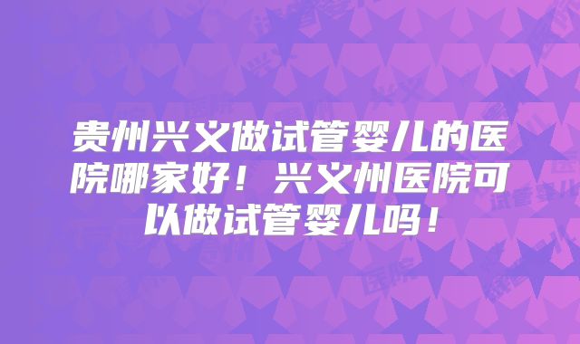 贵州兴义做试管婴儿的医院哪家好!兴义州医院可以做试管婴儿吗!