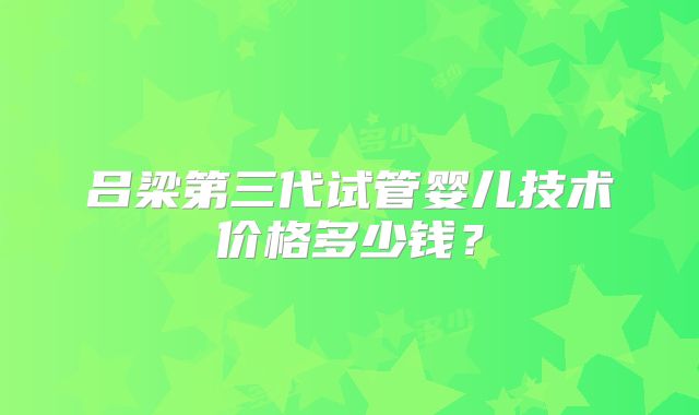 吕梁第三代试管婴儿技术价格多少钱?
