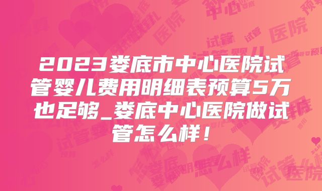 2023娄底市中心医院试管婴儿费用明细表预算5万也足够_娄底中心医院做试管怎么样!