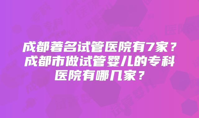 成都著名试管医院有7家？成都市做试管婴儿的专科医院有哪几家？