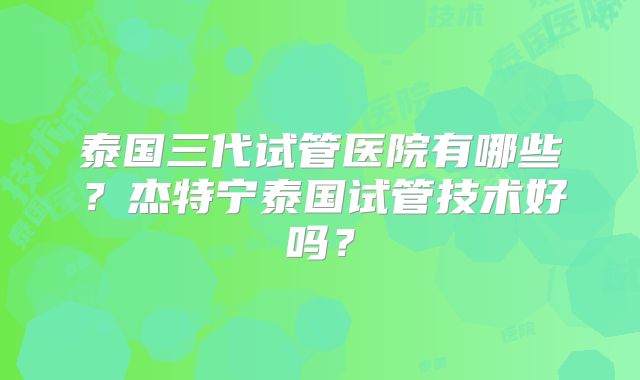 泰国三代试管医院有哪些？杰特宁泰国试管技术好吗？