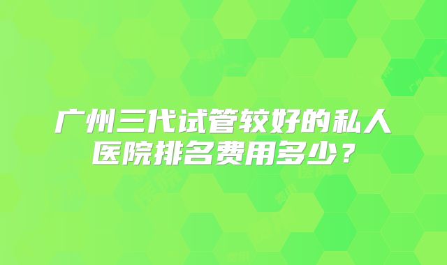 广州三代试管较好的私人医院排名费用多少？