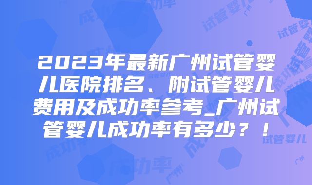 2023年最新广州试管婴儿医院排名、附试管婴儿费用及成功率参考_广州试管婴儿成功率有多少？！