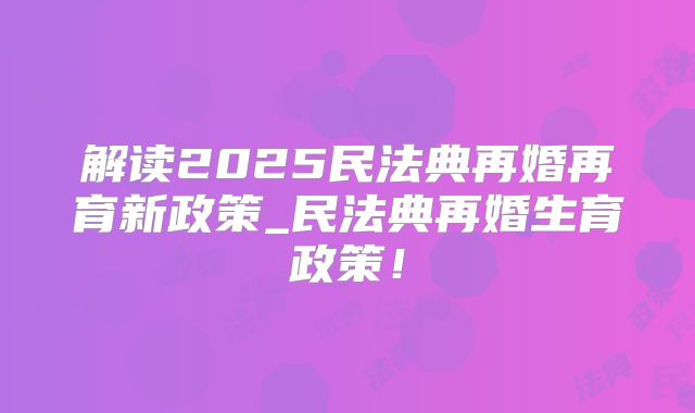 解读2025民法典再婚再育新政策_民法典再婚生育政策！