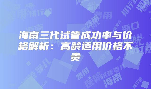 海南三代试管成功率与价格解析：高龄适用价格不贵