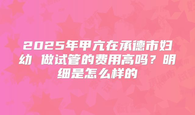 2025年甲亢在承德市妇幼 做试管的费用高吗?明细是怎么样的