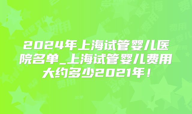 2024年上海试管婴儿医院名单_上海试管婴儿费用大约多少2021年！