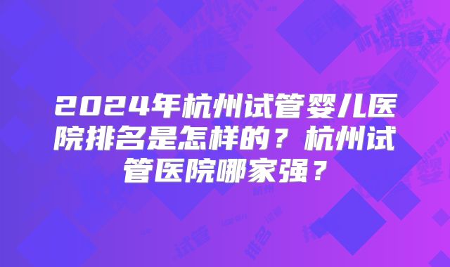 2024年杭州试管婴儿医院排名是怎样的？杭州试管医院哪家强？
