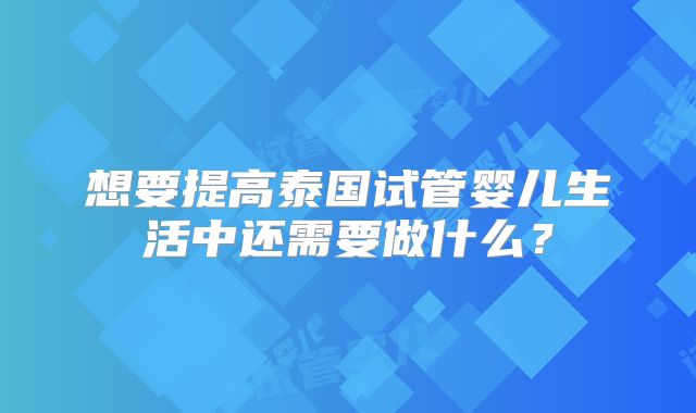 想要提高泰国试管婴儿生活中还需要做什么？
