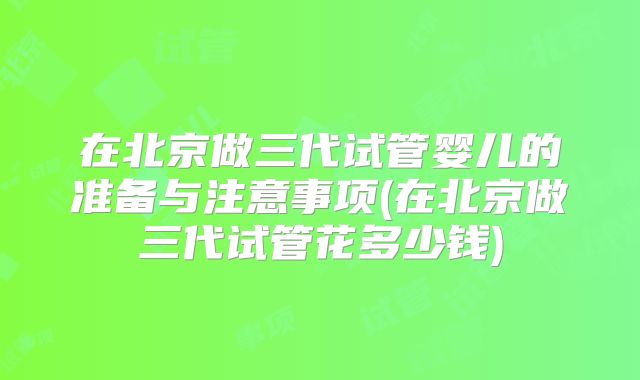 在北京做三代试管婴儿的准备与注意事项(在北京做三代试管花多少钱)