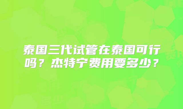 泰国三代试管在泰国可行吗？杰特宁费用要多少？